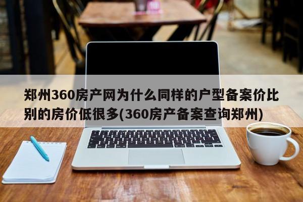 郑州360房产网为什么同样的户型备案价比别的房价低很多(360房产备案查询郑州)